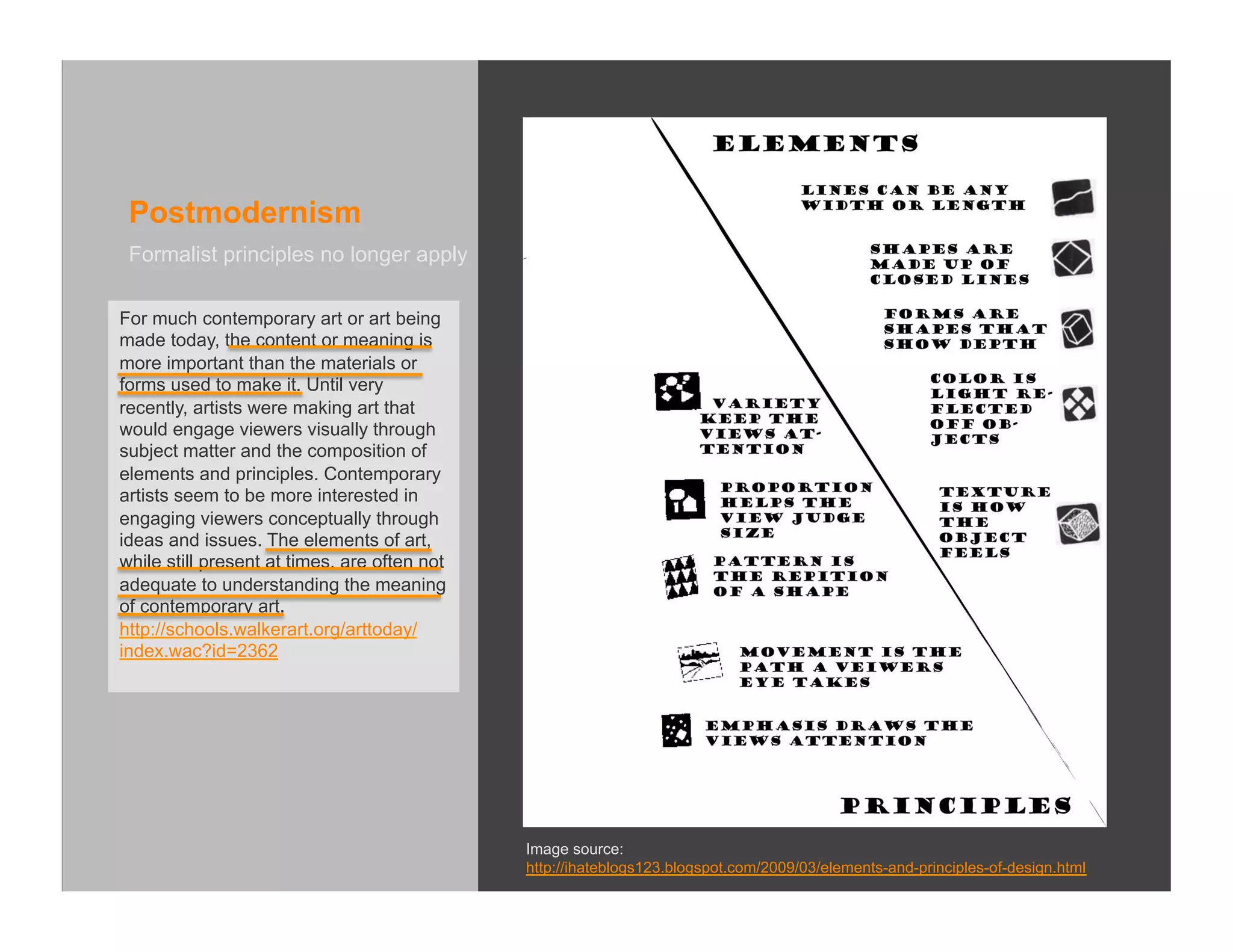 Postmodernism
 Formalist principles no longer apply

For much contemporary art or art being
made today, the content or meaning is
more important than the materials or
forms used to make it. Until very
recently, artists were making art that
would engage viewers visually through
subject matter and the composition of
elements and principles. Contemporary
artists seem to be more interested in
engaging viewers conceptually through
ideas and issues. The elements of art,
while still present at times, are often not
adequate to understanding the meaning
of contemporary art.
http://schools.walkerart.org/arttoday/
index.wac?id=2362




                                              Image source:
                                              http://ihateblogs123.blogspot.com/2009/03/elements-and-principles-of-design.html
 