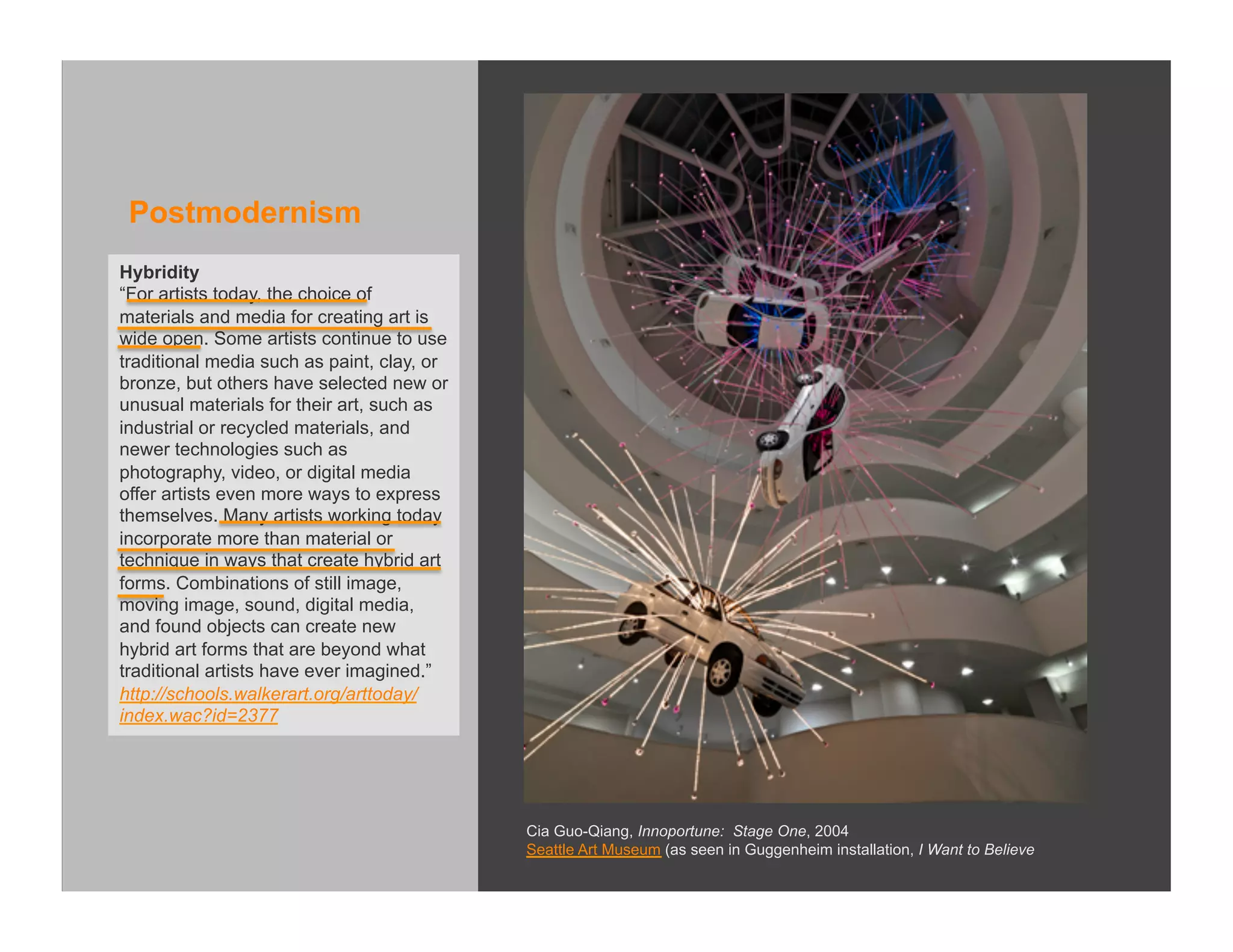 Postmodernism
Hybridity
“For artists today, the choice of
materials and media for creating art is
wide open. Some artists continue to use
traditional media such as paint, clay, or
bronze, but others have selected new or
unusual materials for their art, such as
industrial or recycled materials, and
newer technologies such as
photography, video, or digital media
offer artists even more ways to express
themselves. Many artists working today
incorporate more than material or
technique in ways that create hybrid art
forms. Combinations of still image,
moving image, sound, digital media,
and found objects can create new
hybrid art forms that are beyond what
traditional artists have ever imagined.”
http://schools.walkerart.org/arttoday/
index.wac?id=2377




                                            Cia Guo-Qiang, Innoportune: Stage One, 2004
                                            Seattle Art Museum (as seen in Guggenheim installation, I Want to Believe
 