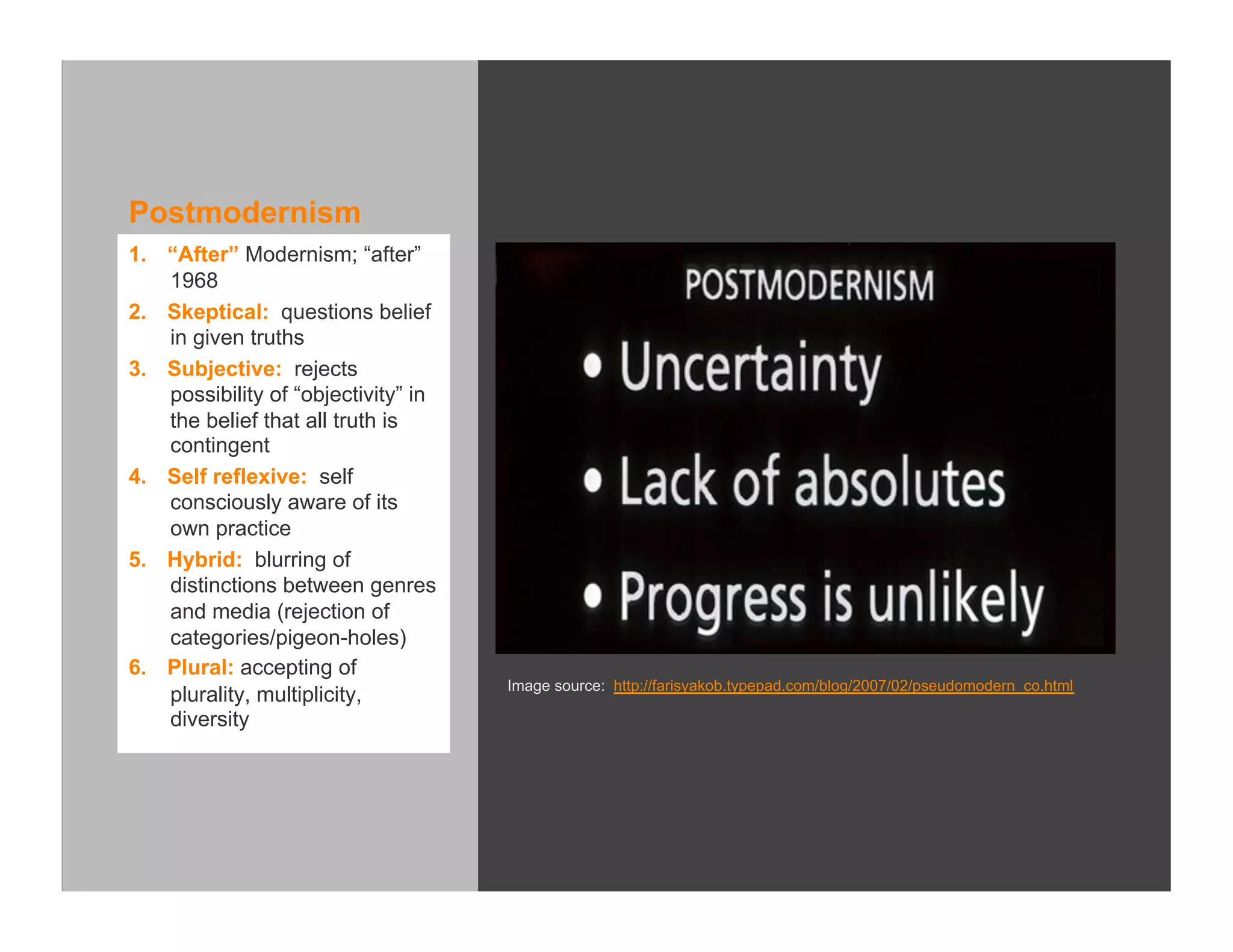 Postmodernism
1.  “After” Modernism; “after”
    1968
2.  Skeptical: questions belief
    in given truths
3.  Subjective: rejects
    possibility of “objectivity” in
    the belief that all truth is
    contingent
4.  Self reflexive: self
    consciously aware of its
    own practice
5.  Hybrid: blurring of
    distinctions between genres
    and media (rejection of
    categories/pigeon-holes)
6.  Plural: accepting of
                                      Image source: http://farisyakob.typepad.com/blog/2007/02/pseudomodern_co.html
    plurality, multiplicity,
    diversity
 