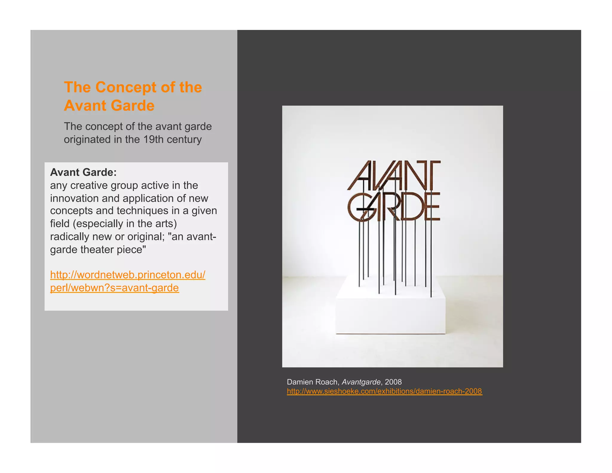 The Concept of the
   Avant Garde
   The concept of the avant garde
   originated in the 19th century


Avant Garde:
any creative group active in the
innovation and application of new
concepts and techniques in a given
field (especially in the arts)
radically new or original; "an avant-
garde theater piece"

http://wordnetweb.princeton.edu/
perl/webwn?s=avant-garde




                                        Damien Roach, Avantgarde, 2008
                                        http://www.sieshoeke.com/exhibitions/damien-roach-2008
 