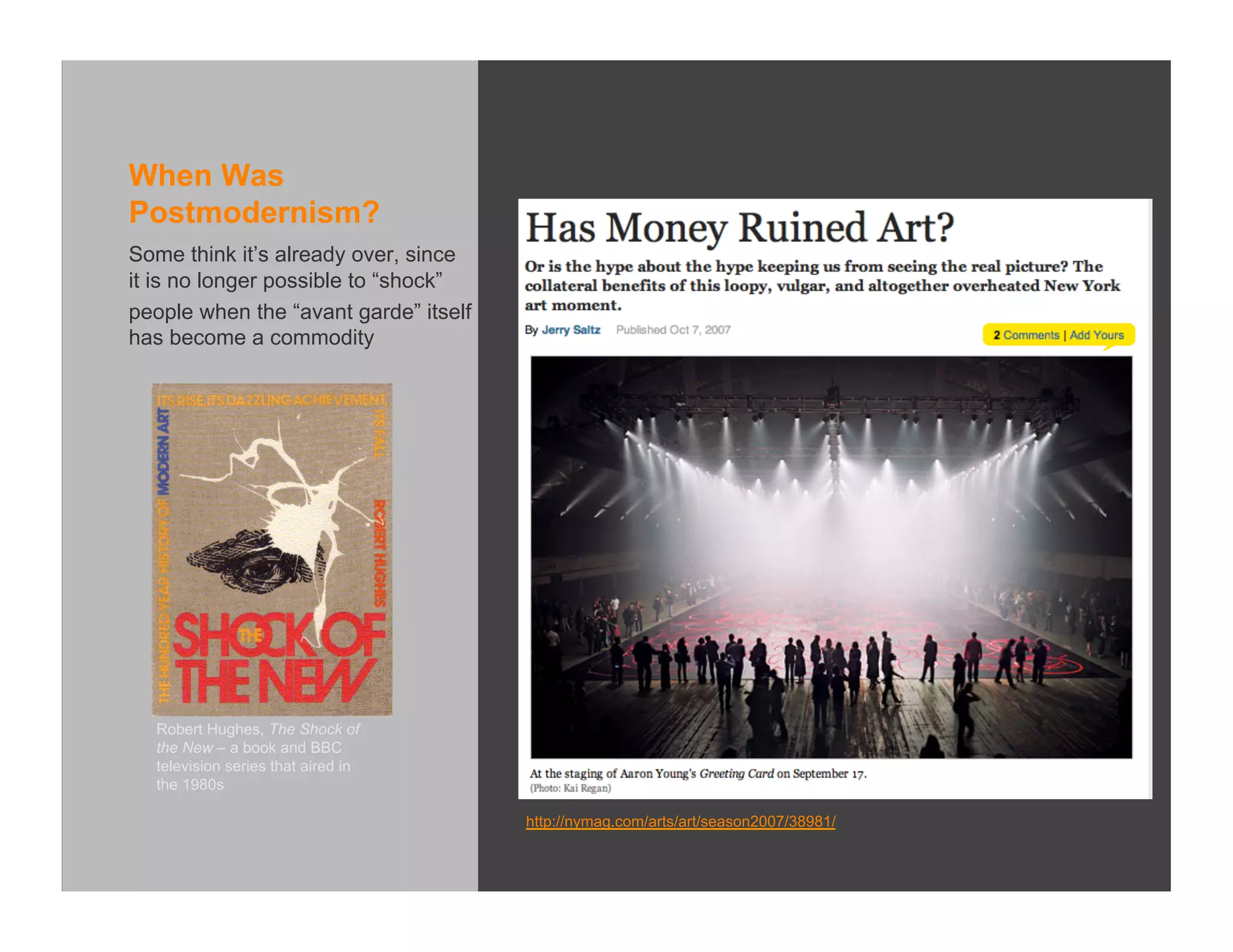 When Was
Postmodernism?
Some think it’s already over, since
it is no longer possible to “shock”
people when the “avant garde” itself
has become a commodity




  Robert Hughes, The Shock of
  the New – a book and BBC
  television series that aired in
  the 1980s

                                       http://nymag.com/arts/art/season2007/38981/
 