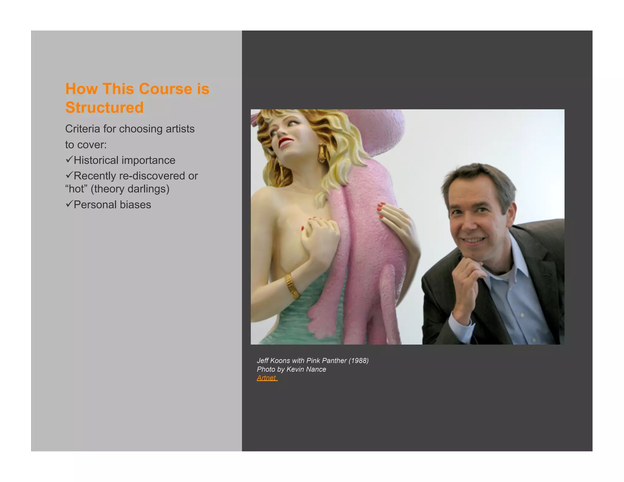 How This Course is
Structured
Criteria for choosing artists
to cover:
 Historical importance
 Recently re-discovered or
“hot” (theory darlings)
 Personal biases




                                Jeff Koons with Pink Panther (1988)
                                Photo by Kevin Nance
                                Artnet
 