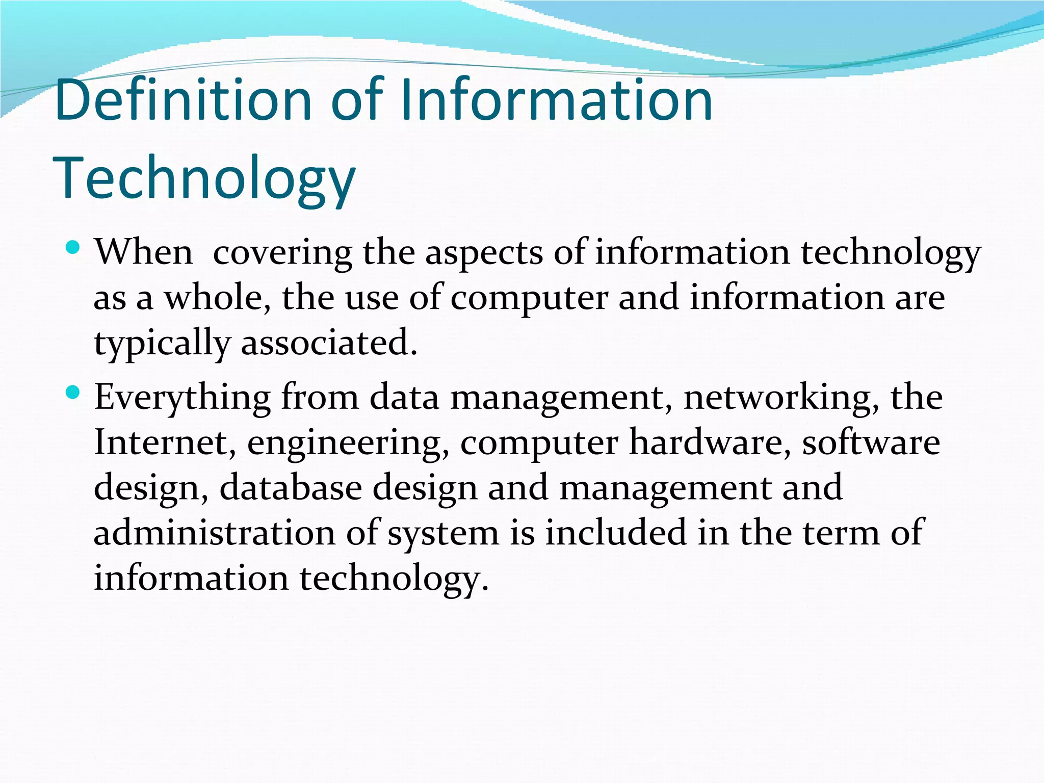 Definition of Information
Technology
 When covering the aspects of information technology
  as a whole, the use of computer and information are
  typically associated.
 Everything from data management, networking, the
  Internet, engineering, computer hardware, software
  design, database design and management and
  administration of system is included in the term of
  information technology.
 
