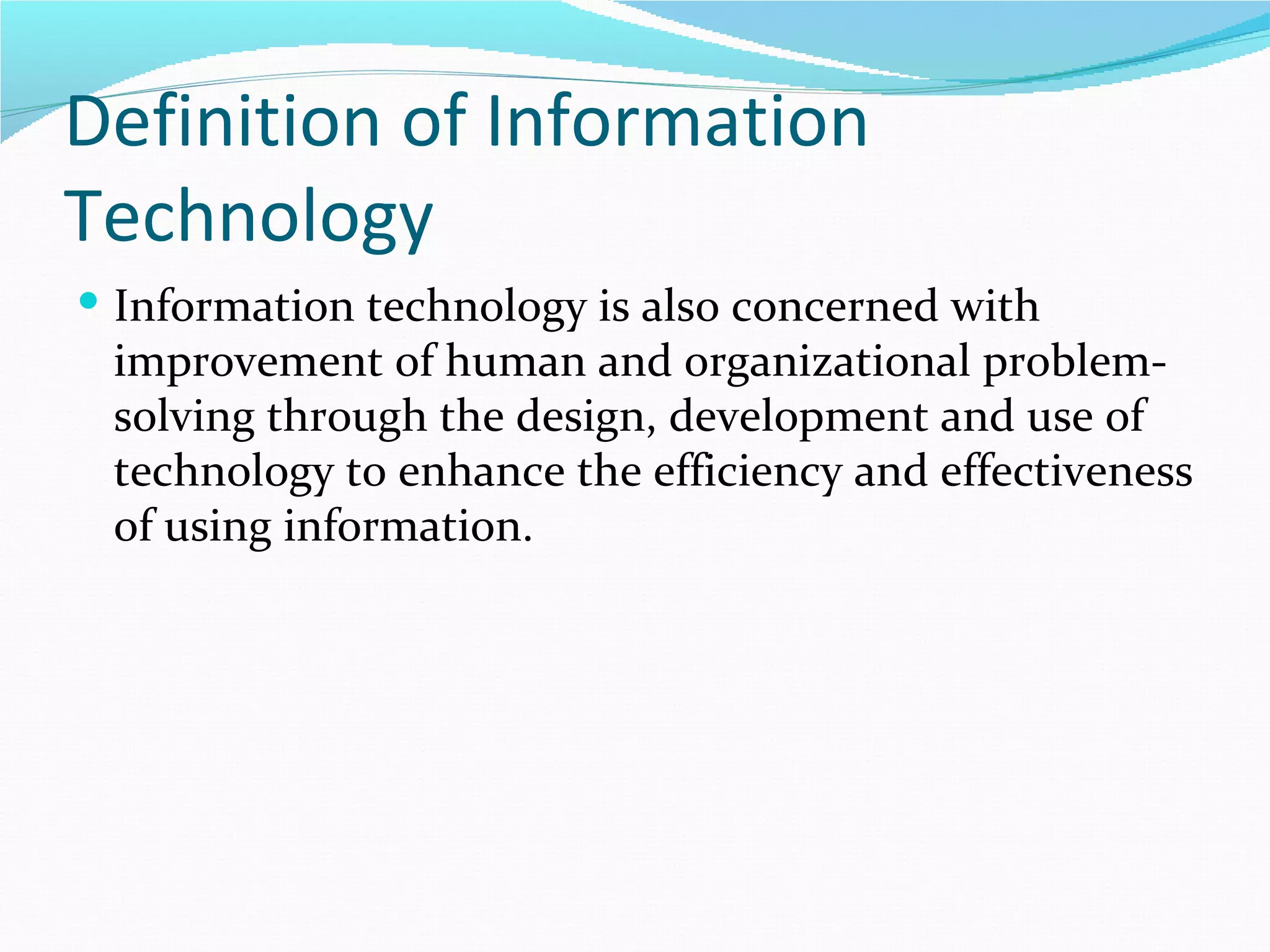 Definition of Information
Technology
 Information technology is also concerned with
 improvement of human and organizational problem-
 solving through the design, development and use of
 technology to enhance the efficiency and effectiveness
 of using information.
 