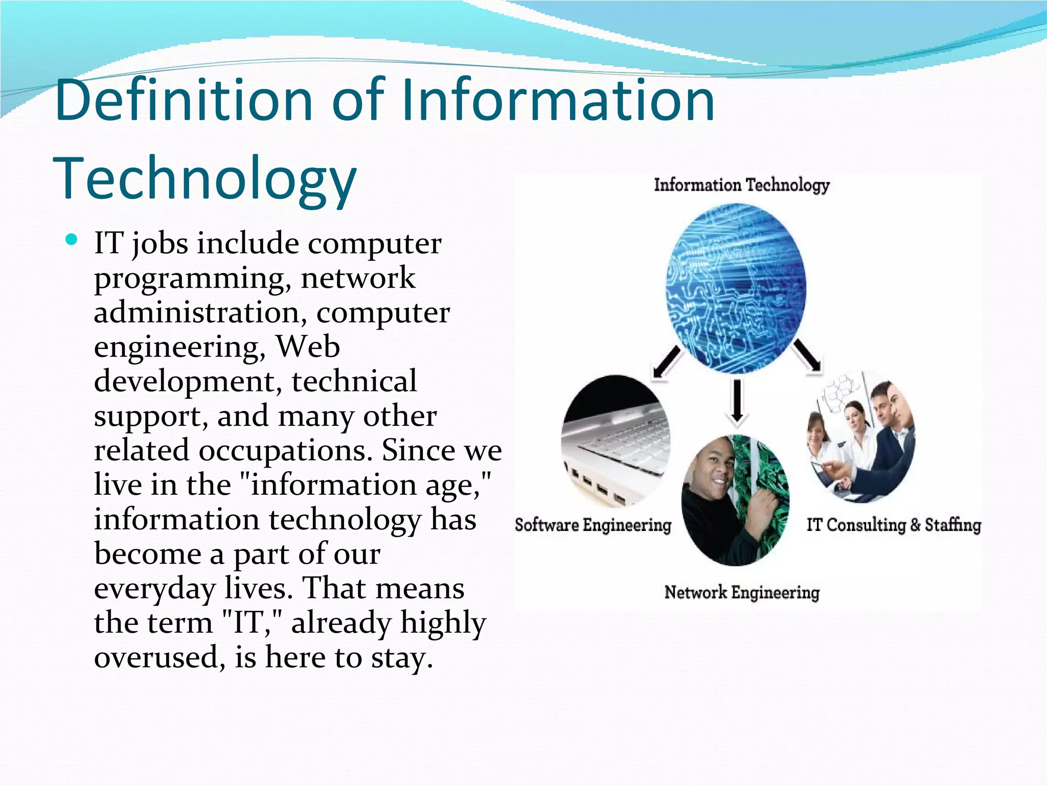 Definition of Information
Technology
 IT jobs include computer
  programming, network
  administration, computer
  engineering, Web
  development, technical
  support, and many other
  related occupations. Since we
  live in the "information age,"
  information technology has
  become a part of our
  everyday lives. That means
  the term "IT," already highly
  overused, is here to stay.
 