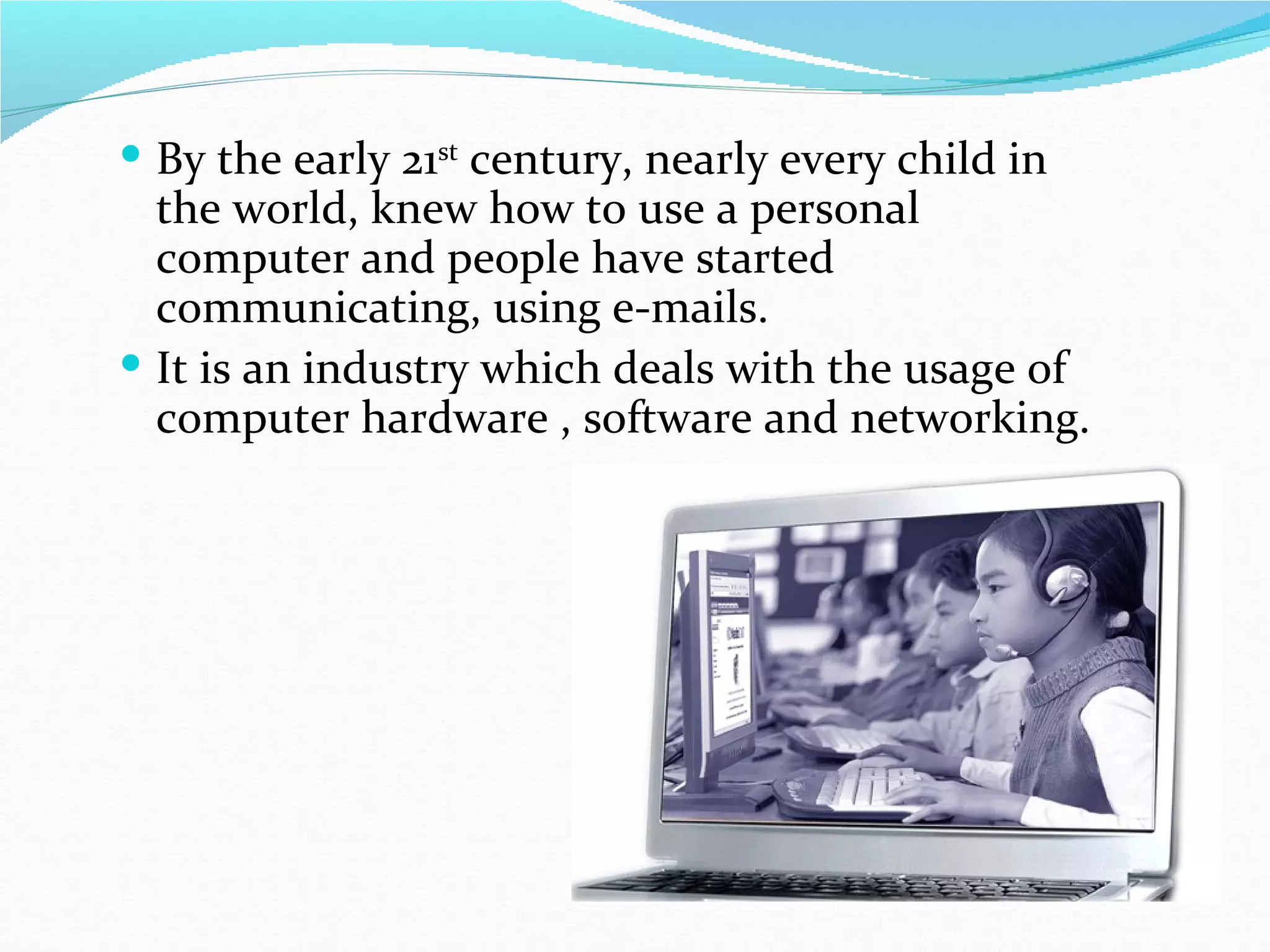  By the early 21st century, nearly every child in
  the world, knew how to use a personal
  computer and people have started
  communicating, using e-mails.
 It is an industry which deals with the usage of
  computer hardware , software and networking.
 