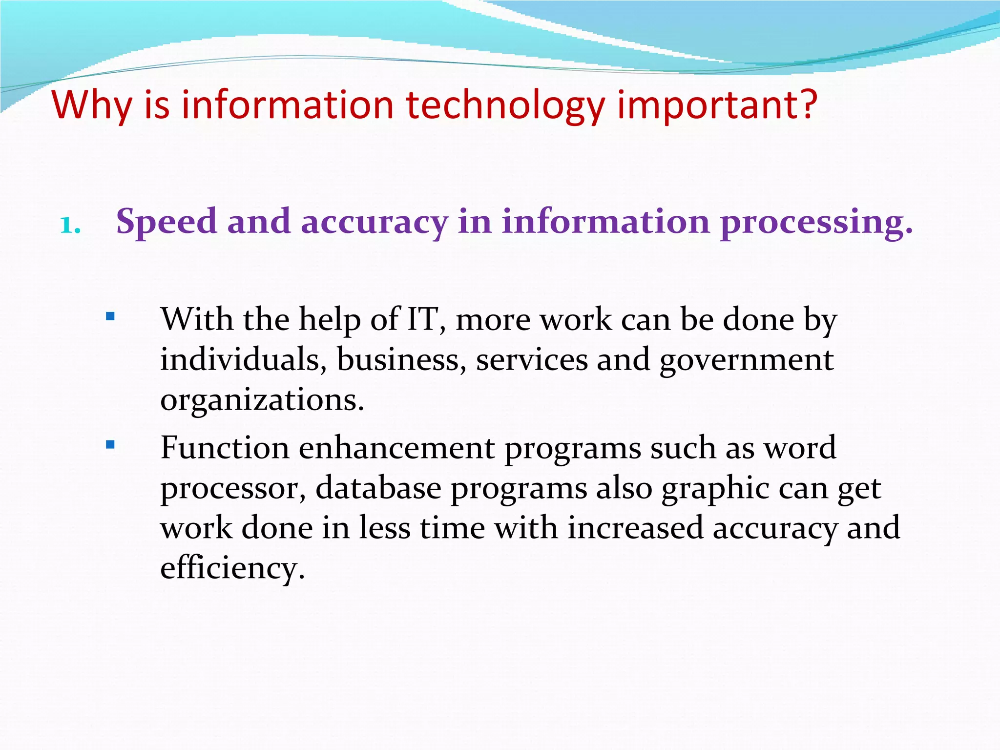 Why is information technology important?

1. Speed and accuracy in information processing.

     With the help of IT, more work can be done by
      individuals, business, services and government
      organizations.
     Function enhancement programs such as word
      processor, database programs also graphic can get
      work done in less time with increased accuracy and
      efficiency.
 