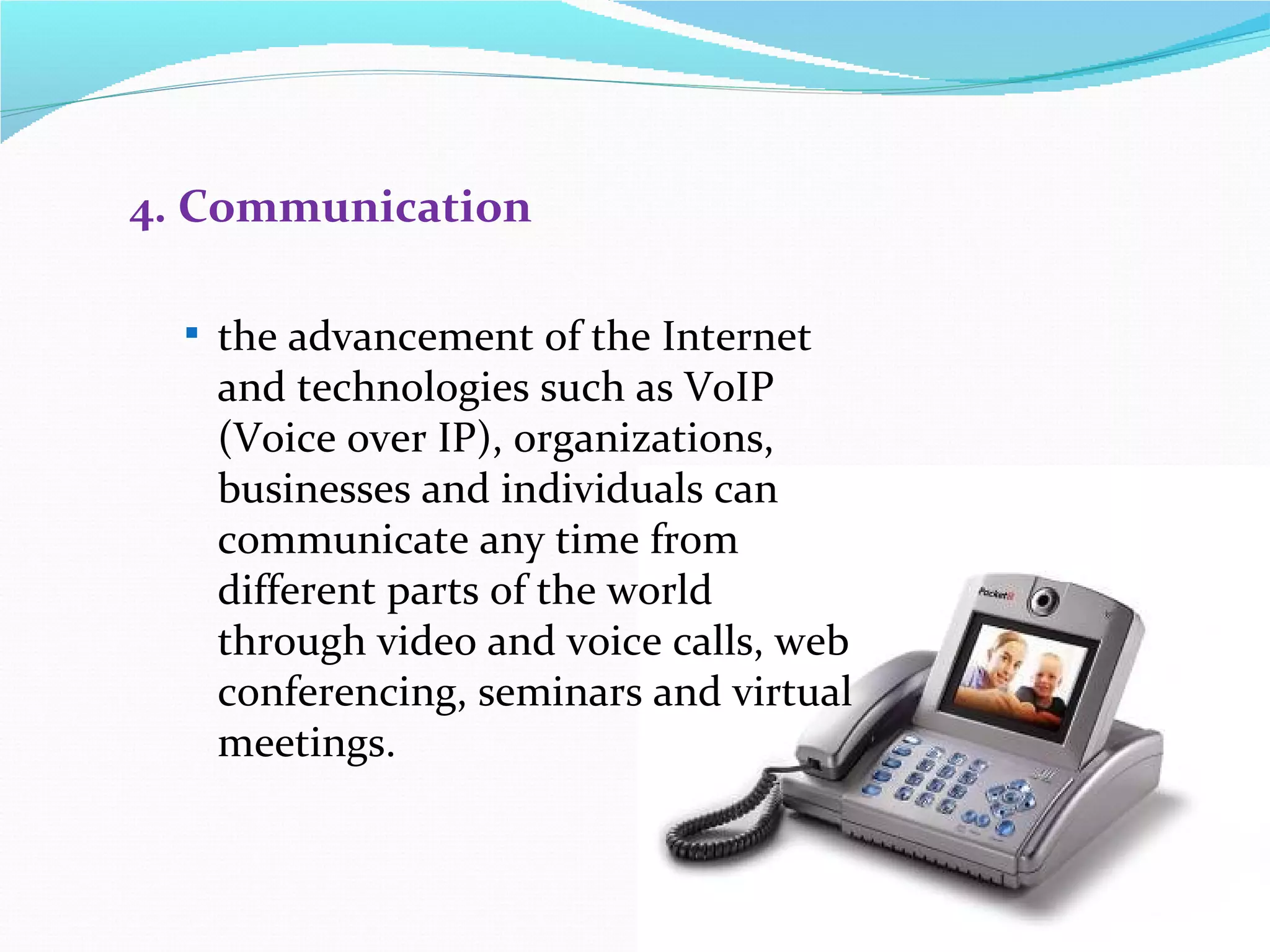4. Communication

   the advancement of the Internet
   and technologies such as VoIP
   (Voice over IP), organizations,
   businesses and individuals can
   communicate any time from
   different parts of the world
   through video and voice calls, web
   conferencing, seminars and virtual
   meetings.
 