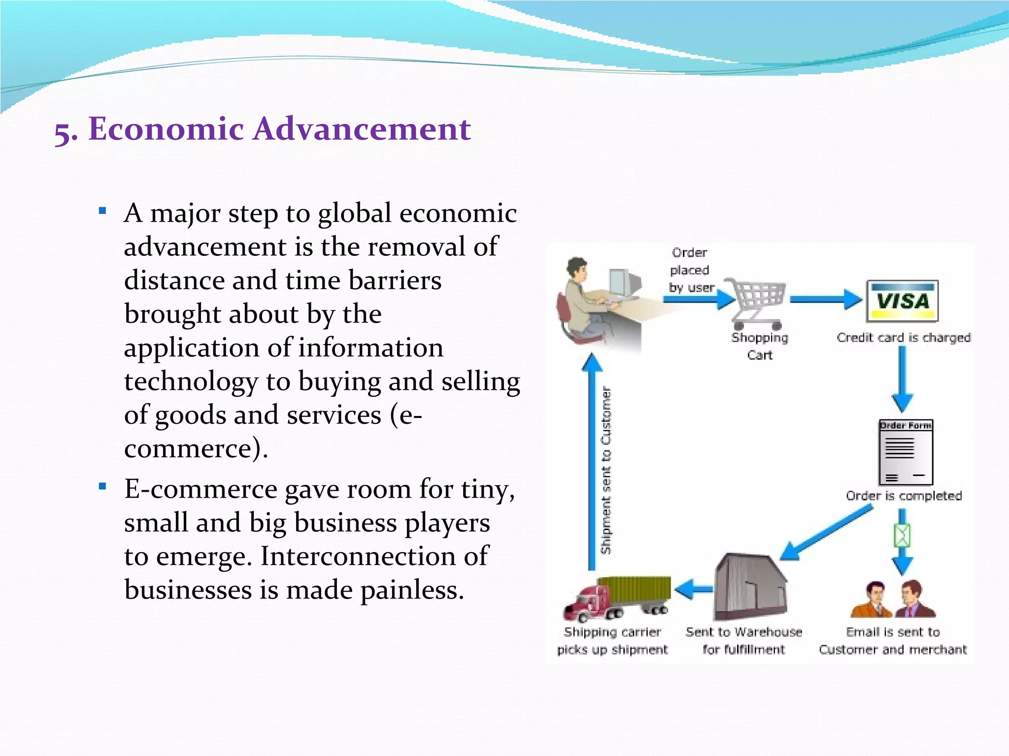 5. Economic Advancement

   A major step to global economic
    advancement is the removal of
    distance and time barriers
    brought about by the
    application of information
    technology to buying and selling
    of goods and services (e-
    commerce).
   E-commerce gave room for tiny,
    small and big business players
    to emerge. Interconnection of
    businesses is made painless.
 