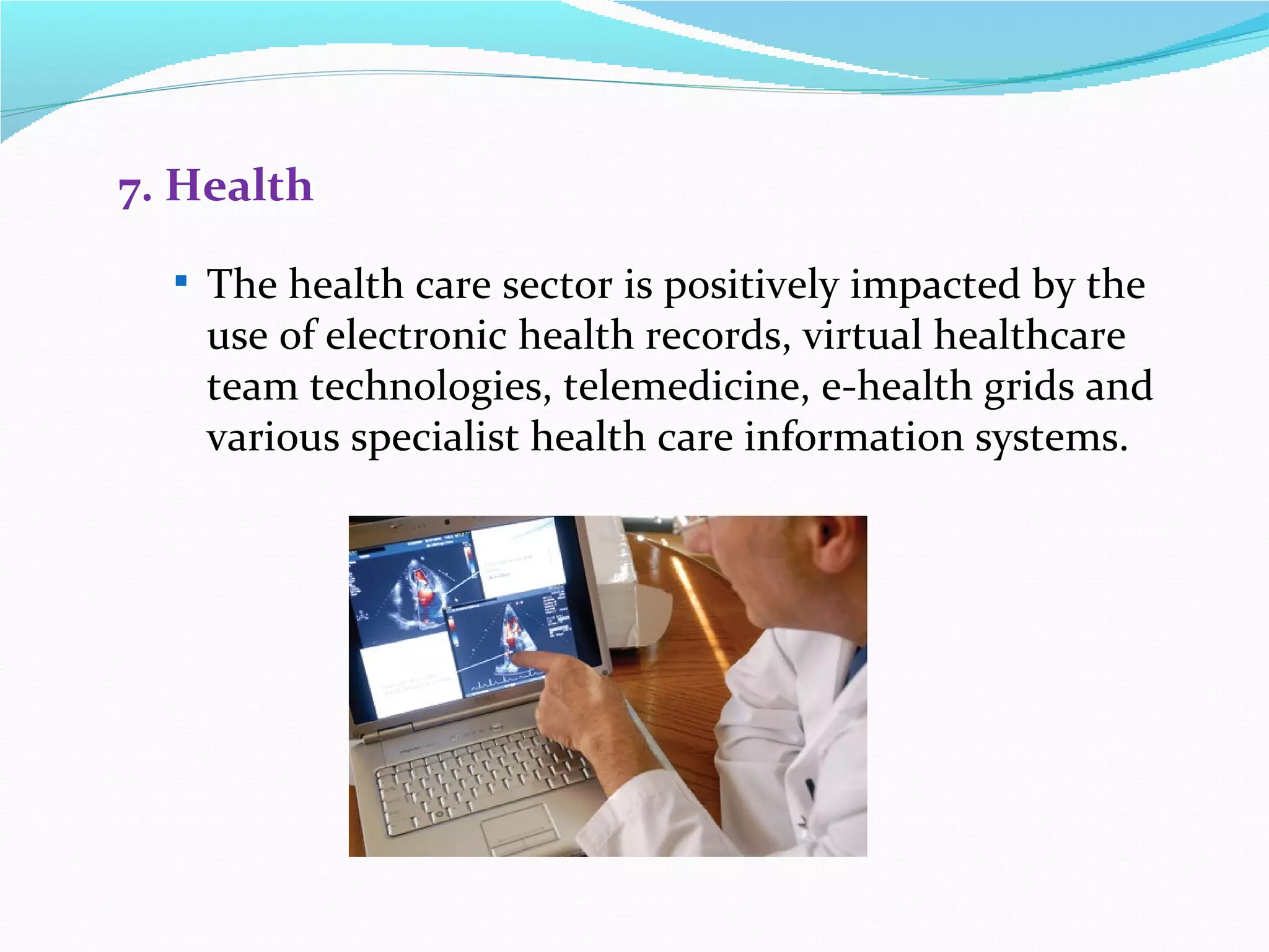 7. Health

   The health care sector is positively impacted by the
    use of electronic health records, virtual healthcare
    team technologies, telemedicine, e-health grids and
    various specialist health care information systems.
 