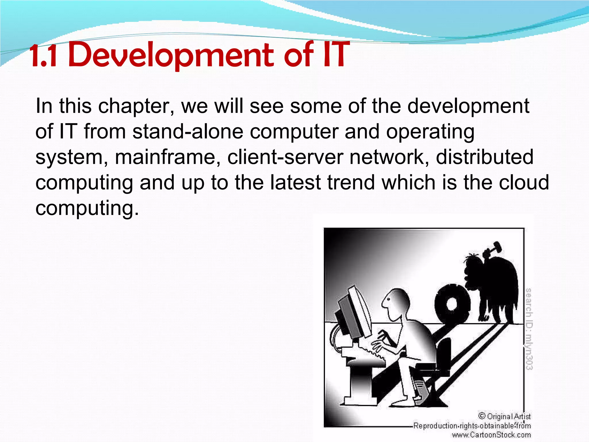 1.1 Development of IT
In this chapter, we will see some of the development
of IT from stand-alone computer and operating
system, mainframe, client-server network, distributed
computing and up to the latest trend which is the cloud
computing.
 