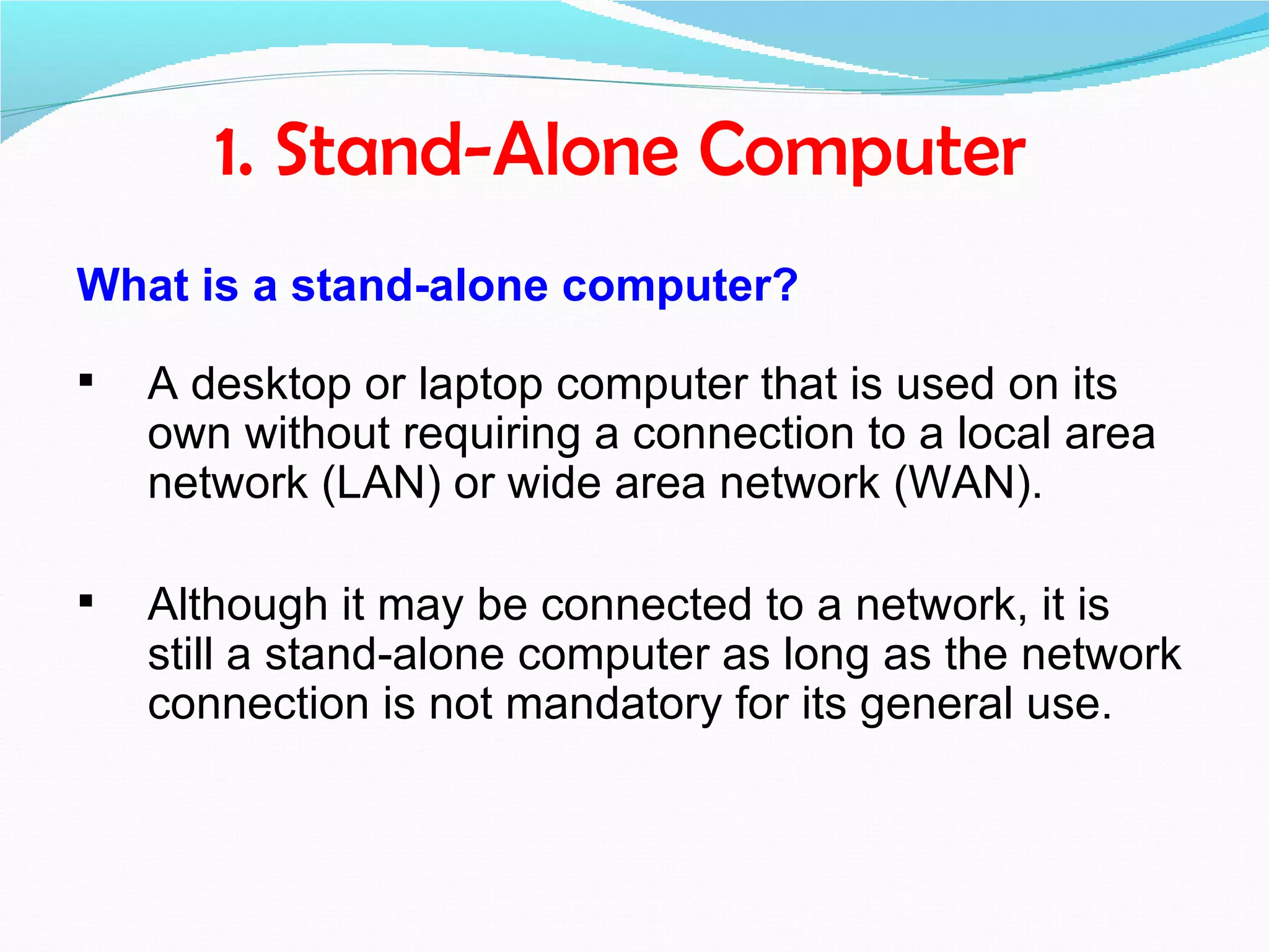 1. Stand-Alone Computer
What is a stand-alone computer?

   A desktop or laptop computer that is used on its
    own without requiring a connection to a local area
    network (LAN) or wide area network (WAN).

   Although it may be connected to a network, it is
    still a stand-alone computer as long as the network
    connection is not mandatory for its general use.
 