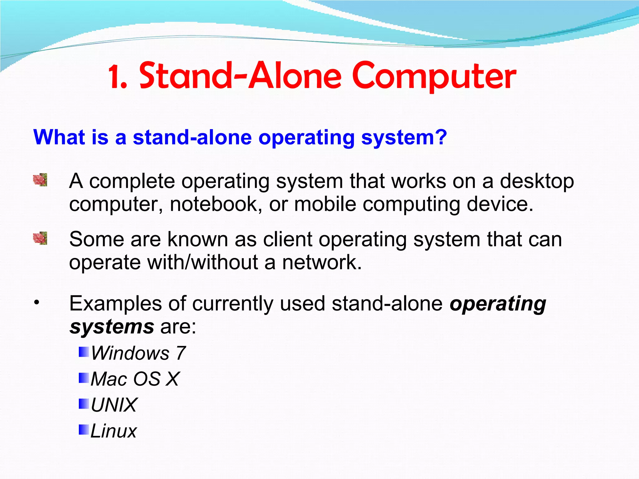 1. Stand-Alone Computer
What is a stand-alone operating system?

    A complete operating system that works on a desktop
    computer, notebook, or mobile computing device.
    Some are known as client operating system that can
    operate with/without a network.
•   Examples of currently used stand-alone operating
    systems are:
      Windows 7
      Mac OS X
      UNIX
      Linux
 