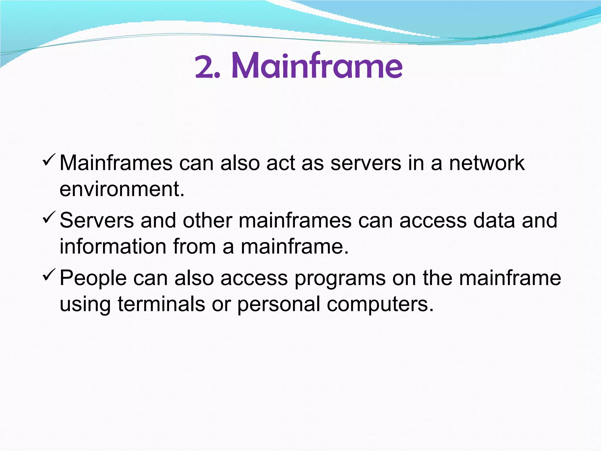 2. Mainframe

 Mainframes can also act as servers in a network
  environment.
 Servers and other mainframes can access data and
  information from a mainframe.
 People can also access programs on the mainframe
  using terminals or personal computers.
 