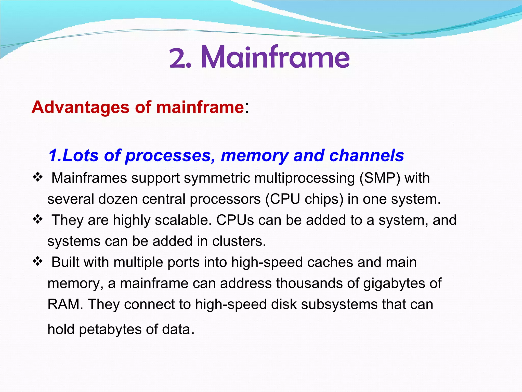 2. Mainframe
Advantages of mainframe:

  1.Lots of processes, memory and channels
 Mainframes support symmetric multiprocessing (SMP) with
 several dozen central processors (CPU chips) in one system.
 They are highly scalable. CPUs can be added to a system, and
 systems can be added in clusters.
 Built with multiple ports into high-speed caches and main
 memory, a mainframe can address thousands of gigabytes of
 RAM. They connect to high-speed disk subsystems that can
  hold petabytes of data.
 