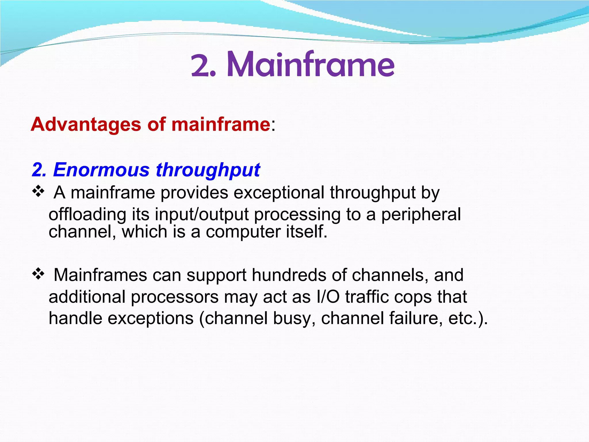 2. Mainframe
Advantages of mainframe:

2. Enormous throughput
 A mainframe provides exceptional throughput by
  offloading its input/output processing to a peripheral
  channel, which is a computer itself.

 Mainframes can support hundreds of channels, and
  additional processors may act as I/O traffic cops that
  handle exceptions (channel busy, channel failure, etc.).
 