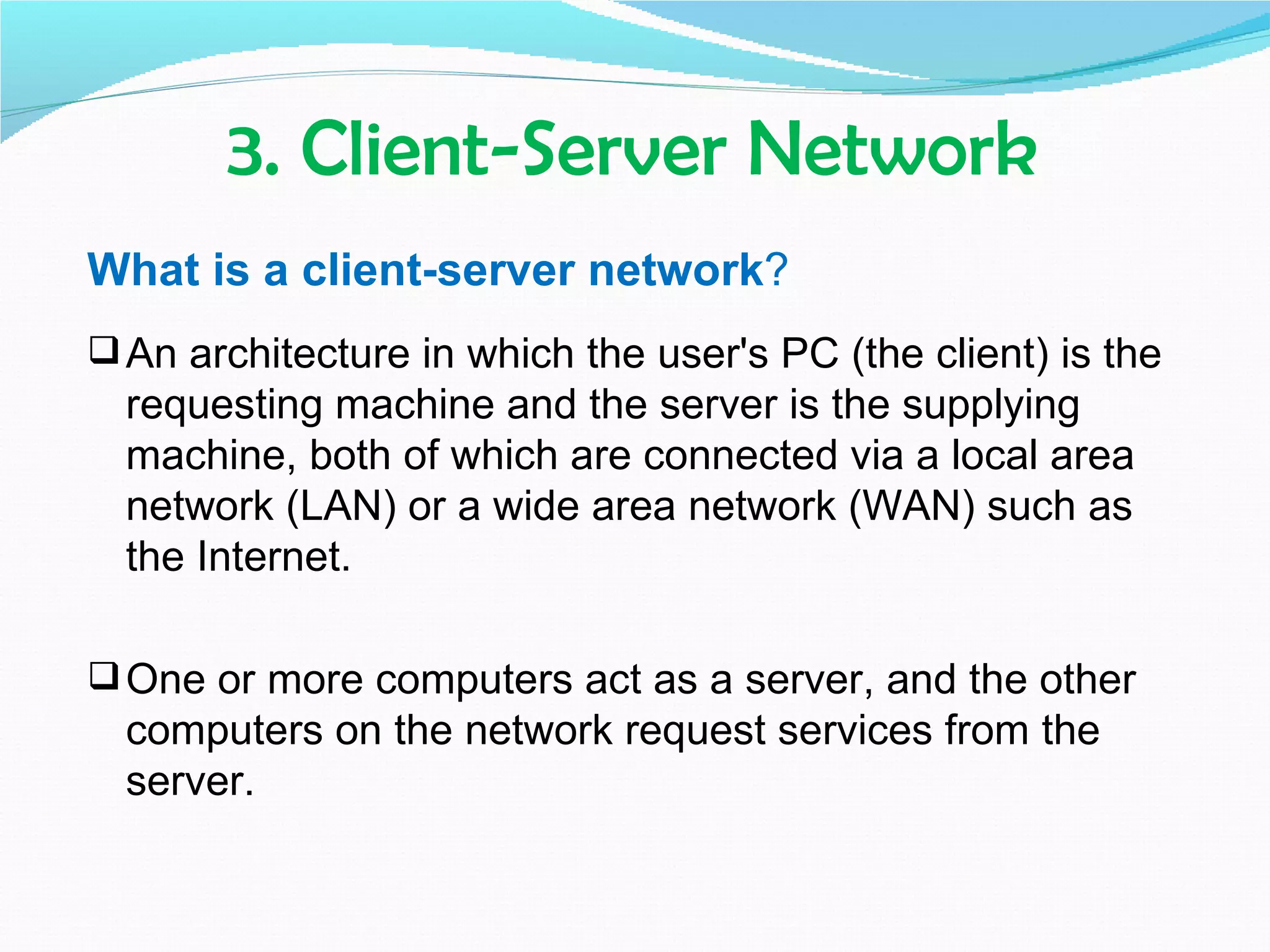 3. Client-Server Network
What is a client-server network?
 An architecture in which the user's PC (the client) is the
  requesting machine and the server is the supplying
  machine, both of which are connected via a local area
  network (LAN) or a wide area network (WAN) such as
  the Internet.

 One or more computers act as a server, and the other
  computers on the network request services from the
  server.
 