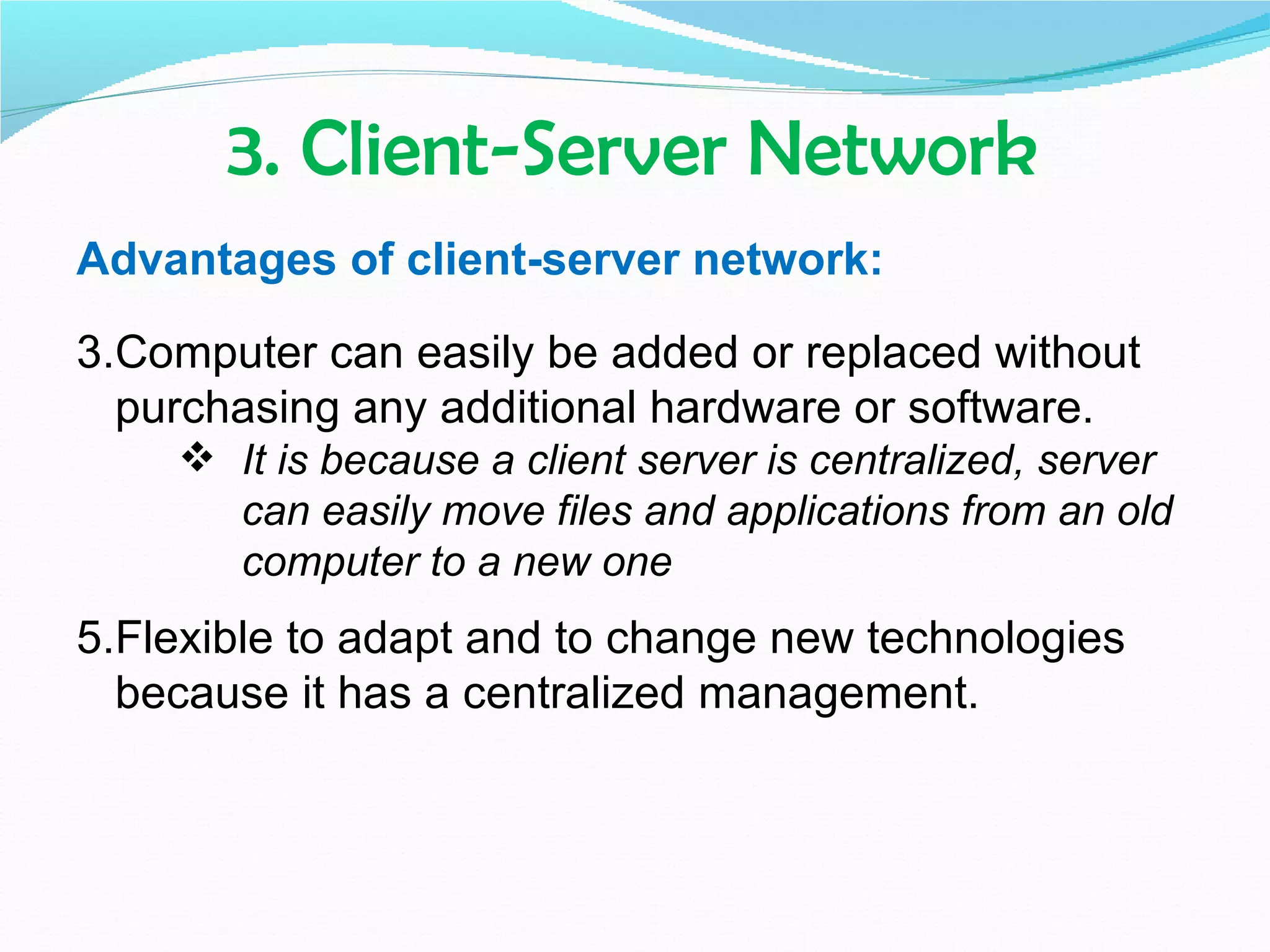 3. Client-Server Network
Advantages of client-server network:

3.Computer can easily be added or replaced without
  purchasing any additional hardware or software.
     It is because a client server is centralized, server
      can easily move files and applications from an old
      computer to a new one
5.Flexible to adapt and to change new technologies
  because it has a centralized management.
 