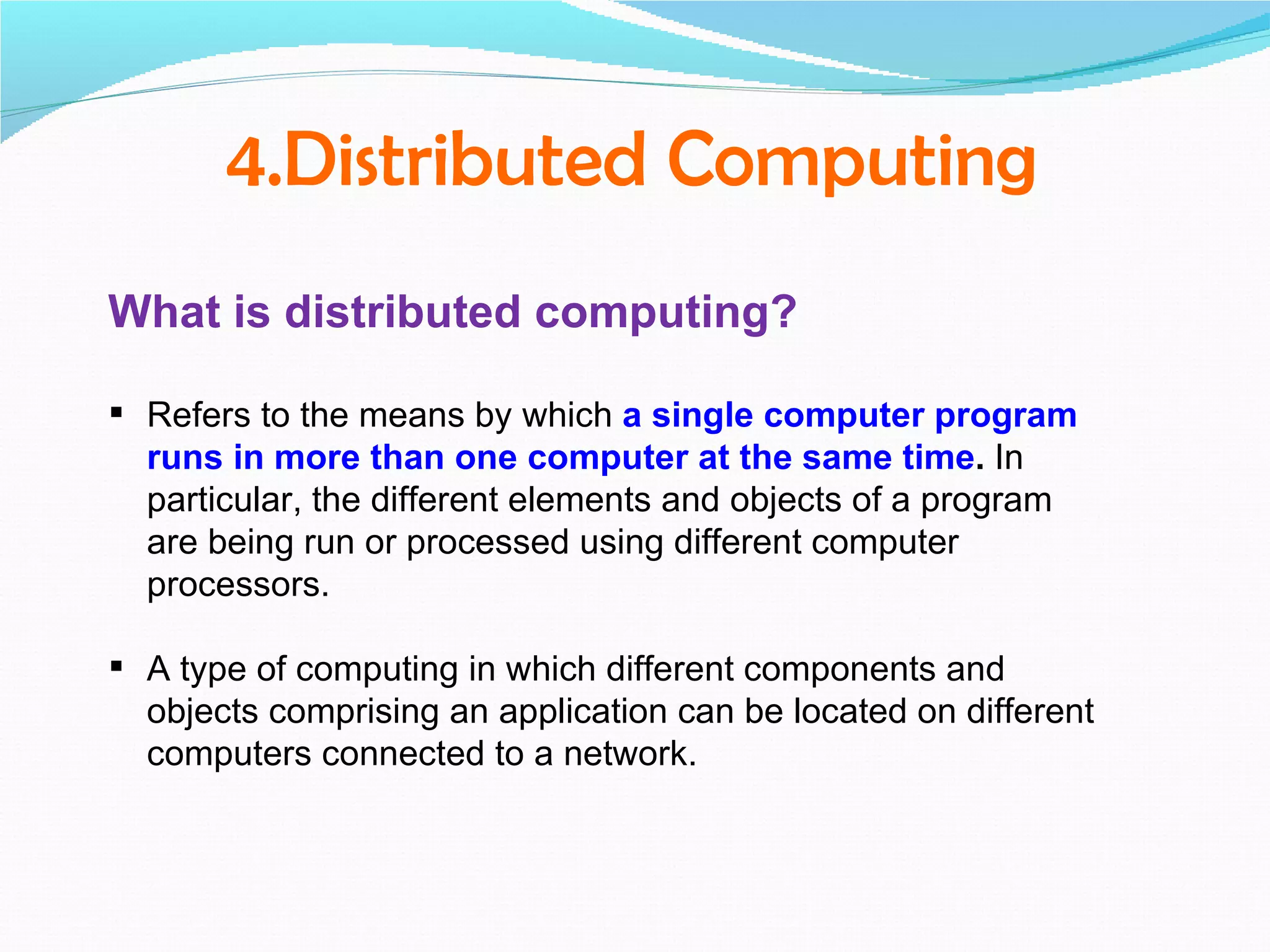 4.Distributed Computing
What is distributed computing?

 Refers to the means by which a single computer program
  runs in more than one computer at the same time. In
  particular, the different elements and objects of a program
  are being run or processed using different computer
  processors.

 A type of computing in which different components and
  objects comprising an application can be located on different
  computers connected to a network.
 