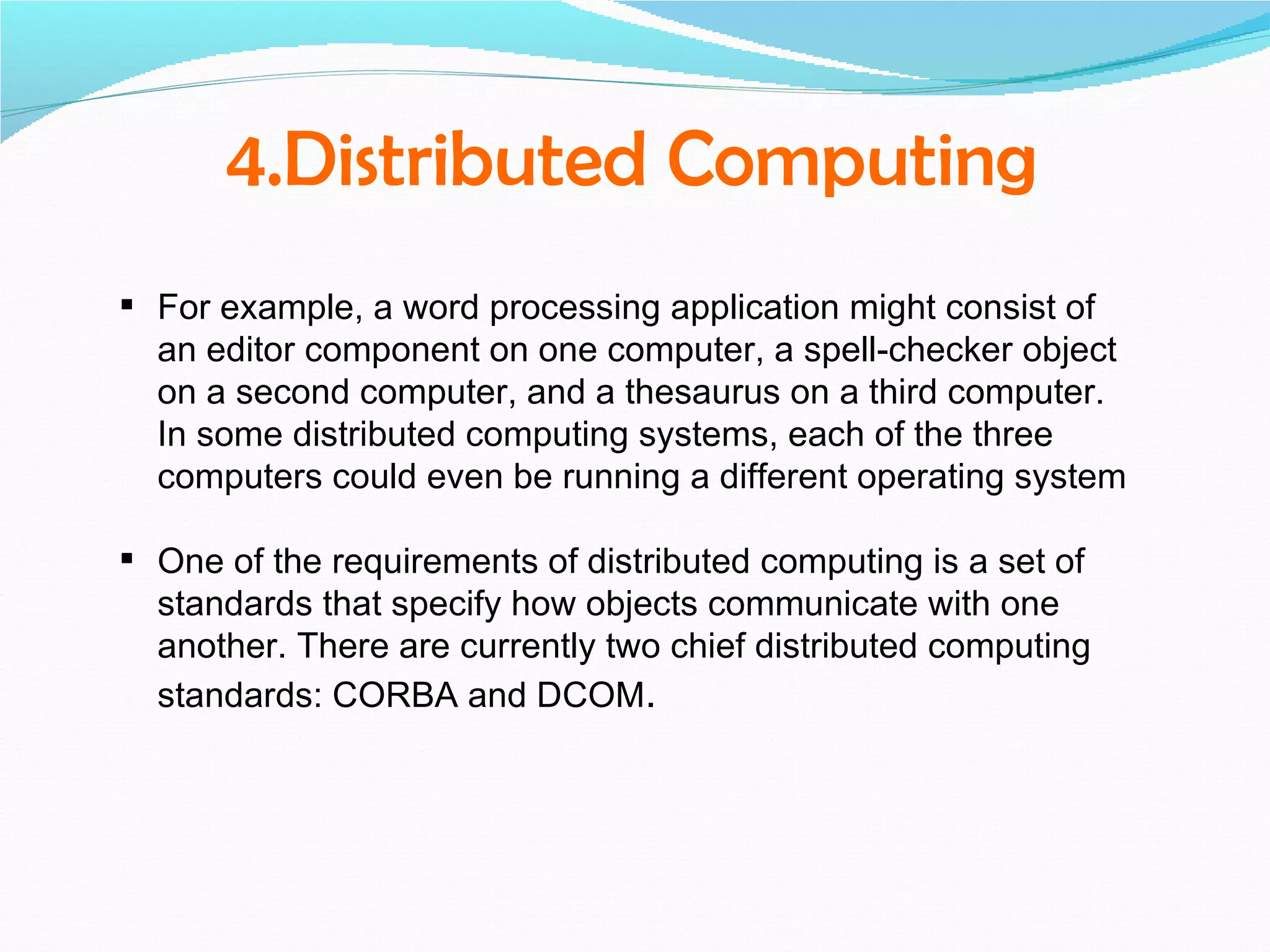 4.Distributed Computing
 For example, a word processing application might consist of
  an editor component on one computer, a spell-checker object
  on a second computer, and a thesaurus on a third computer.
  In some distributed computing systems, each of the three
  computers could even be running a different operating system

 One of the requirements of distributed computing is a set of
  standards that specify how objects communicate with one
  another. There are currently two chief distributed computing
  standards: CORBA and DCOM.
 