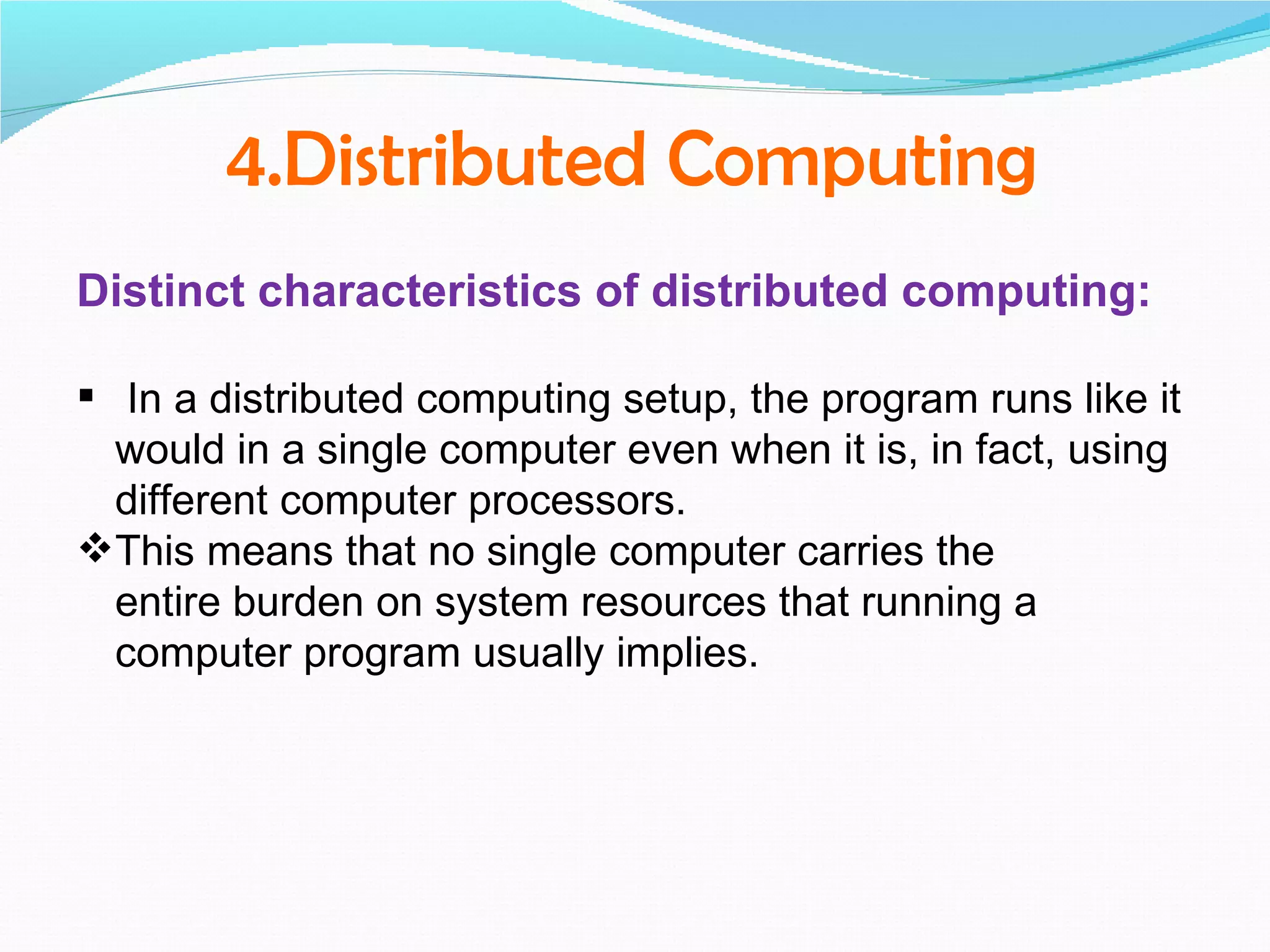 4.Distributed Computing
Distinct characteristics of distributed computing:

 In a distributed computing setup, the program runs like it
  would in a single computer even when it is, in fact, using
  different computer processors.
This means that no single computer carries the
  entire burden on system resources that running a
  computer program usually implies.
 