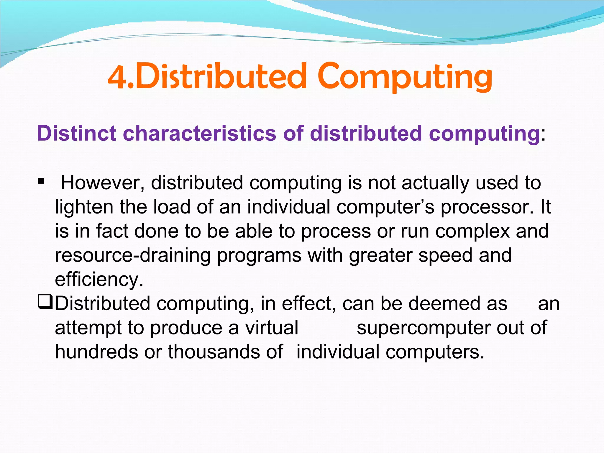 4.Distributed Computing
Distinct characteristics of distributed computing:

 However, distributed computing is not actually used to
  lighten the load of an individual computer’s processor. It
  is in fact done to be able to process or run complex and
  resource-draining programs with greater speed and
  efficiency.
Distributed computing, in effect, can be deemed as an
  attempt to produce a virtual        supercomputer out of
  hundreds or thousands of individual computers.
 
