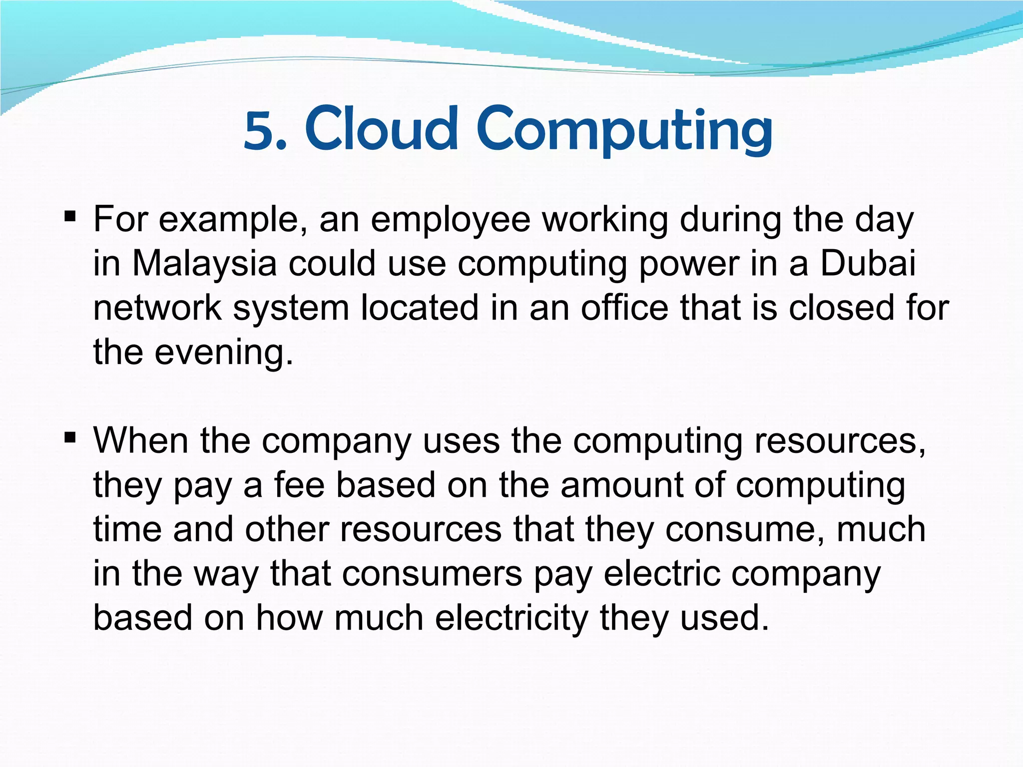 5. Cloud Computing
 For example, an employee working during the day
  in Malaysia could use computing power in a Dubai
  network system located in an office that is closed for
  the evening.

 When the company uses the computing resources,
  they pay a fee based on the amount of computing
  time and other resources that they consume, much
  in the way that consumers pay electric company
  based on how much electricity they used.
 