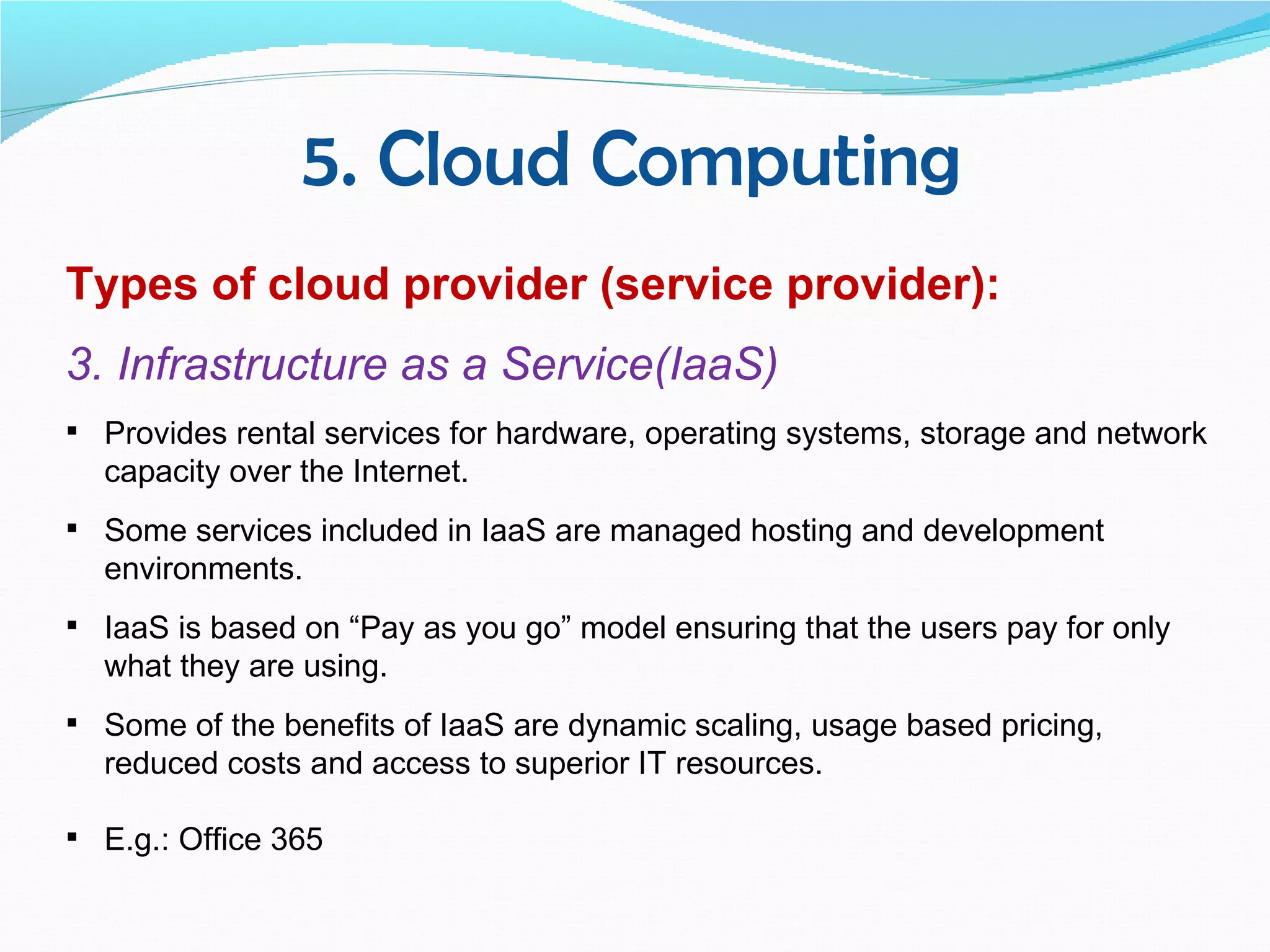 5. Cloud Computing
Types of cloud provider (service provider):
3. Infrastructure as a Service(IaaS)
 Provides rental services for hardware, operating systems, storage and network
  capacity over the Internet.
 Some services included in IaaS are managed hosting and development
  environments.
 IaaS is based on “Pay as you go” model ensuring that the users pay for only
  what they are using.
 Some of the benefits of IaaS are dynamic scaling, usage based pricing,
  reduced costs and access to superior IT resources.

 E.g.: Office 365
 