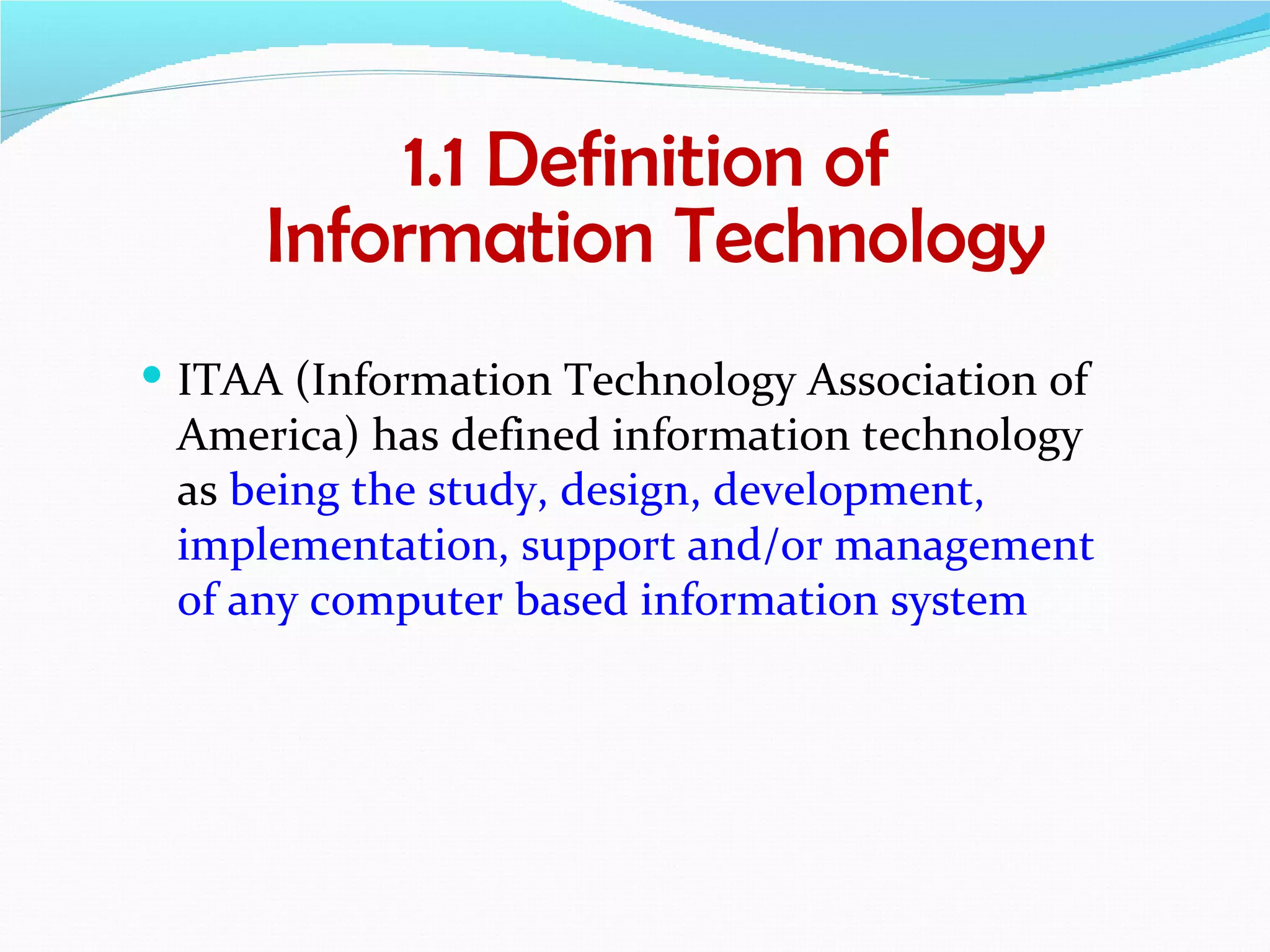 1.1 Definition of
      Information Technology
 ITAA (Information Technology Association of
 America) has defined information technology
 as being the study, design, development,
 implementation, support and/or management
 of any computer based information system
 
