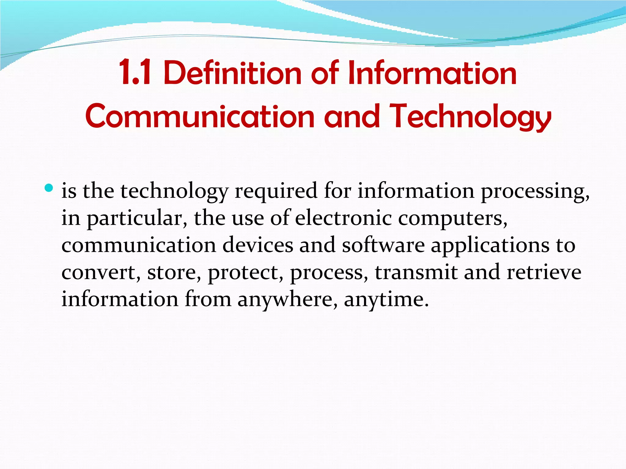 1.1 Definition of Information
    Communication and Technology
 is the technology required for information processing,
 in particular, the use of electronic computers,
 communication devices and software applications to
 convert, store, protect, process, transmit and retrieve
 information from anywhere, anytime.
 