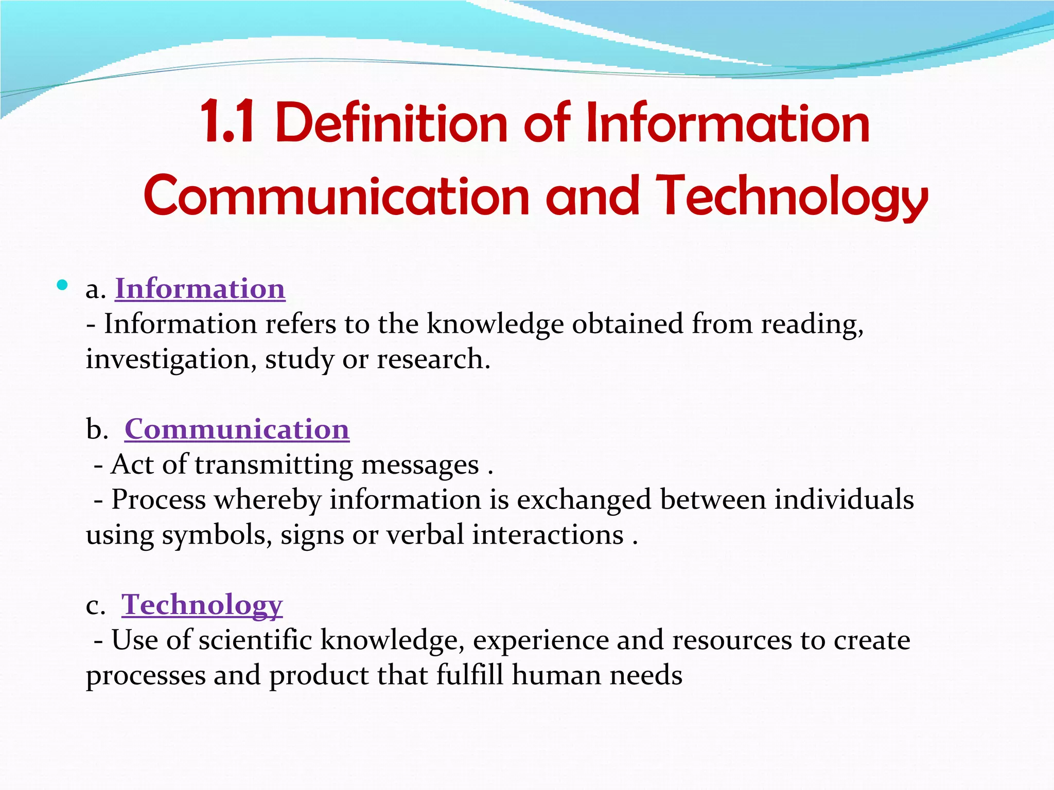1.1 Definition of Information
      Communication and Technology
 a. Information
  - Information refers to the knowledge obtained from reading,
  investigation, study or research.

  b. Communication
  - Act of transmitting messages .
  - Process whereby information is exchanged between individuals
  using symbols, signs or verbal interactions .

  c. Technology
   - Use of scientific knowledge, experience and resources to create
  processes and product that fulfill human needs
 