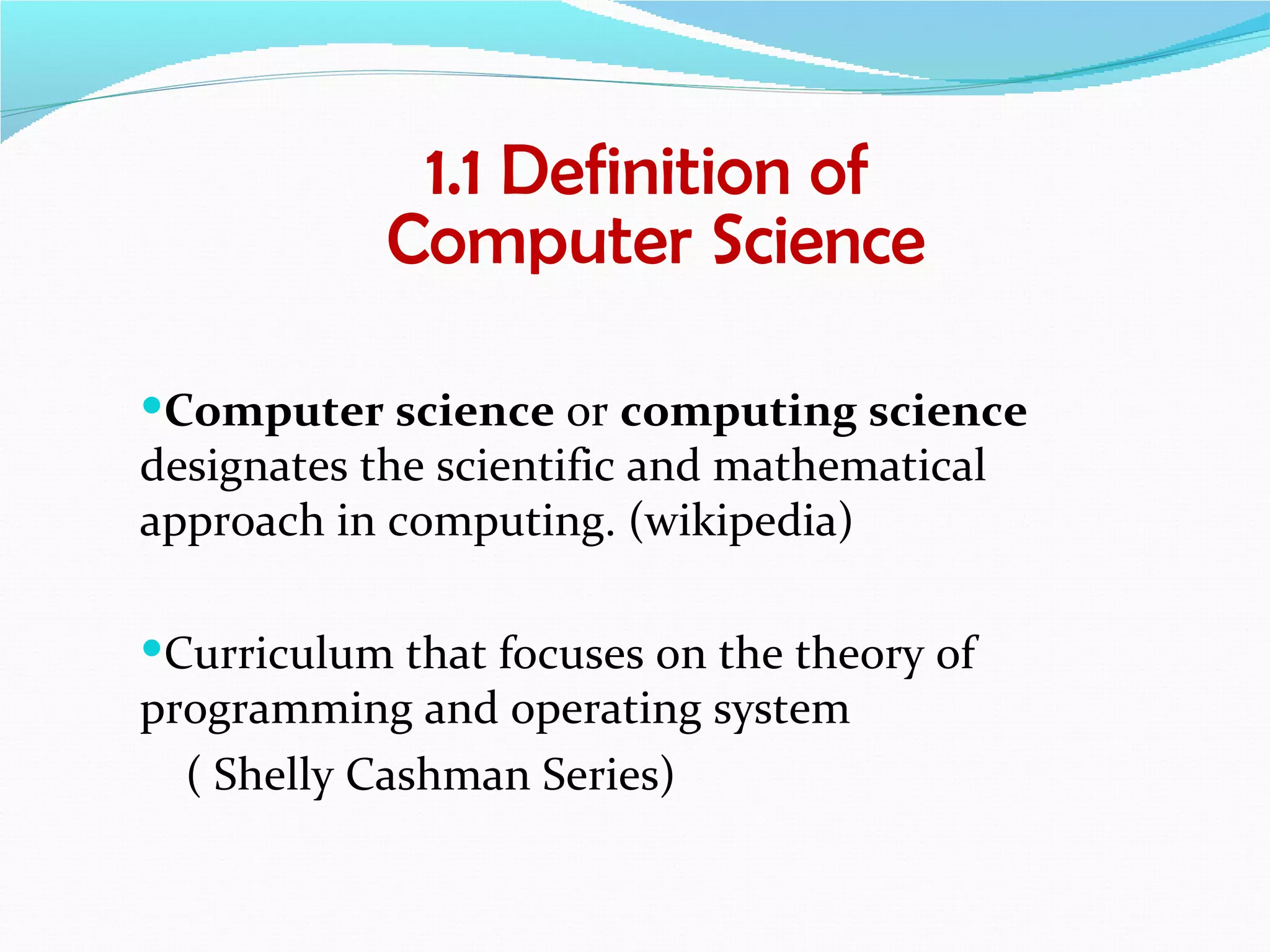 1.1 Definition of
            Computer Science

Computer science or computing science
designates the scientific and mathematical
approach in computing. (wikipedia)

Curriculum that focuses on the theory of
programming and operating system
  ( Shelly Cashman Series)
 