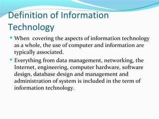 Definition of Information
Technology
 When covering the aspects of information technology
  as a whole, the use of computer and information are
  typically associated.
 Everything from data management, networking, the
  Internet, engineering, computer hardware, software
  design, database design and management and
  administration of system is included in the term of
  information technology.
 
