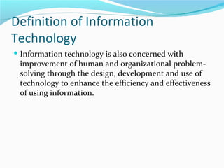 Definition of Information
Technology
 Information technology is also concerned with
 improvement of human and organizational problem-
 solving through the design, development and use of
 technology to enhance the efficiency and effectiveness
 of using information.
 