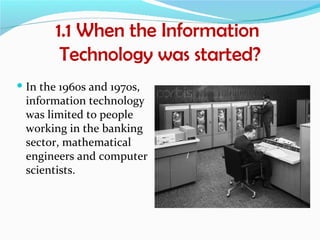 1.1 When the Information
        Technology was started?
 In the 1960s and 1970s,
  information technology
  was limited to people
  working in the banking
  sector, mathematical
  engineers and computer
  scientists.
 