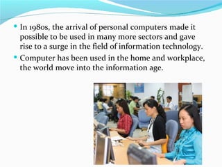  In 1980s, the arrival of personal computers made it
  possible to be used in many more sectors and gave
  rise to a surge in the field of information technology.
 Computer has been used in the home and workplace,
  the world move into the information age.
 