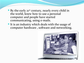  By the early 21st century, nearly every child in
  the world, knew how to use a personal
  computer and people have started
  communicating, using e-mails.
 It is an industry which deals with the usage of
  computer hardware , software and networking.
 