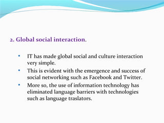 2. Global social interaction.

      IT has made global social and culture interaction
       very simple.
      This is evident with the emergence and success of
       social networking such as Facebook and Twitter.
      More so, the use of information technology has
       eliminated language barriers with technologies
       such as language traslators.
 