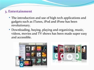 3. Entertainment
   The introduction and use of high tech applications and
    gadgets such as iTunes, iPod and iPone has been
    revolutionary.
   Downloading, buying, playing and organizing, music,
    videos, movies and TV shows has been made super easy
    and accessible.
 