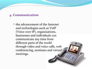 4. Communication

   the advancement of the Internet
   and technologies such as VoIP
   (Voice over IP), organizations,
   businesses and individuals can
   communicate any time from
   different parts of the world
   through video and voice calls, web
   conferencing, seminars and virtual
   meetings.
 