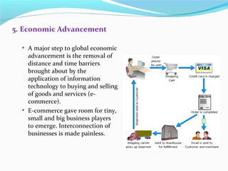 5. Economic Advancement

   A major step to global economic
    advancement is the removal of
    distance and time barriers
    brought about by the
    application of information
    technology to buying and selling
    of goods and services (e-
    commerce).
   E-commerce gave room for tiny,
    small and big business players
    to emerge. Interconnection of
    businesses is made painless.
 