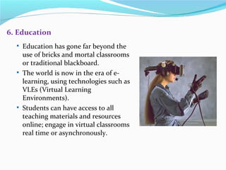 6. Education
   Education has gone far beyond the
    use of bricks and mortal classrooms
    or traditional blackboard.
   The world is now in the era of e-
    learning, using technologies such as
    VLEs (Virtual Learning
    Environments).
   Students can have access to all
    teaching materials and resources
    online; engage in virtual classrooms
    real time or asynchronously.
 