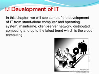 1.1 Development of IT
In this chapter, we will see some of the development
of IT from stand-alone computer and operating
system, mainframe, client-server network, distributed
computing and up to the latest trend which is the cloud
computing.
 