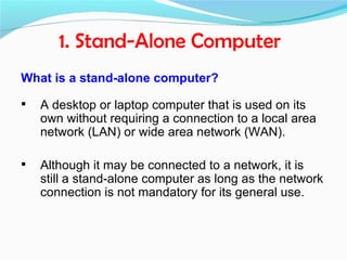 1. Stand-Alone Computer
What is a stand-alone computer?

   A desktop or laptop computer that is used on its
    own without requiring a connection to a local area
    network (LAN) or wide area network (WAN).

   Although it may be connected to a network, it is
    still a stand-alone computer as long as the network
    connection is not mandatory for its general use.
 