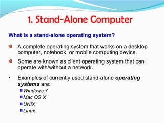1. Stand-Alone Computer
What is a stand-alone operating system?

    A complete operating system that works on a desktop
    computer, notebook, or mobile computing device.
    Some are known as client operating system that can
    operate with/without a network.
•   Examples of currently used stand-alone operating
    systems are:
      Windows 7
      Mac OS X
      UNIX
      Linux
 