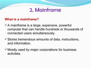 2. Mainframe
What is a mainframe?
 A mainframe is a large, expensive, powerful
 computer that can handle hundreds or thousands of
 connected users simultaneously.
 Stores tremendous amounts of data, instructions,
 and information.
 Mostly used by major corporations for business
 activities.
 