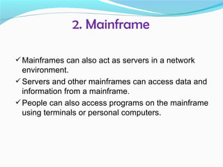 2. Mainframe

 Mainframes can also act as servers in a network
  environment.
 Servers and other mainframes can access data and
  information from a mainframe.
 People can also access programs on the mainframe
  using terminals or personal computers.
 