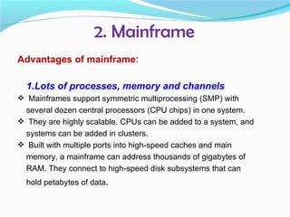 2. Mainframe
Advantages of mainframe:

  1.Lots of processes, memory and channels
 Mainframes support symmetric multiprocessing (SMP) with
 several dozen central processors (CPU chips) in one system.
 They are highly scalable. CPUs can be added to a system, and
 systems can be added in clusters.
 Built with multiple ports into high-speed caches and main
 memory, a mainframe can address thousands of gigabytes of
 RAM. They connect to high-speed disk subsystems that can
  hold petabytes of data.
 
