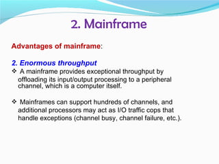 2. Mainframe
Advantages of mainframe:

2. Enormous throughput
 A mainframe provides exceptional throughput by
  offloading its input/output processing to a peripheral
  channel, which is a computer itself.

 Mainframes can support hundreds of channels, and
  additional processors may act as I/O traffic cops that
  handle exceptions (channel busy, channel failure, etc.).
 