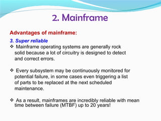2. Mainframe
Advantages of mainframe:
3. Super reliable
 Mainframe operating systems are generally rock
   solid because a lot of circuitry is designed to detect
   and correct errors.

 Every subsystem may be continuously monitored for
  potential failure, in some cases even triggering a list
  of parts to be replaced at the next scheduled
  maintenance.

 As a result, mainframes are incredibly reliable with mean
  time between failure (MTBF) up to 20 years!
 